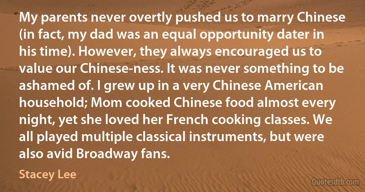 My parents never overtly pushed us to marry Chinese (in fact, my dad was an equal opportunity dater in his time). However, they always encouraged us to value our Chinese-ness. It was never something to be ashamed of. I grew up in a very Chinese American household; Mom cooked Chinese food almost every night, yet she loved her French cooking classes. We all played multiple classical instruments, but were also avid Broadway fans. (Stacey Lee)