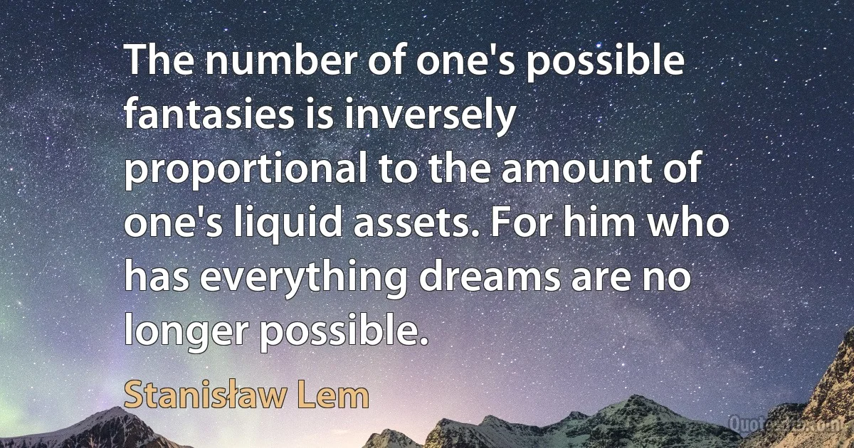 The number of one's possible fantasies is inversely proportional to the amount of one's liquid assets. For him who has everything dreams are no longer possible. (Stanisław Lem)