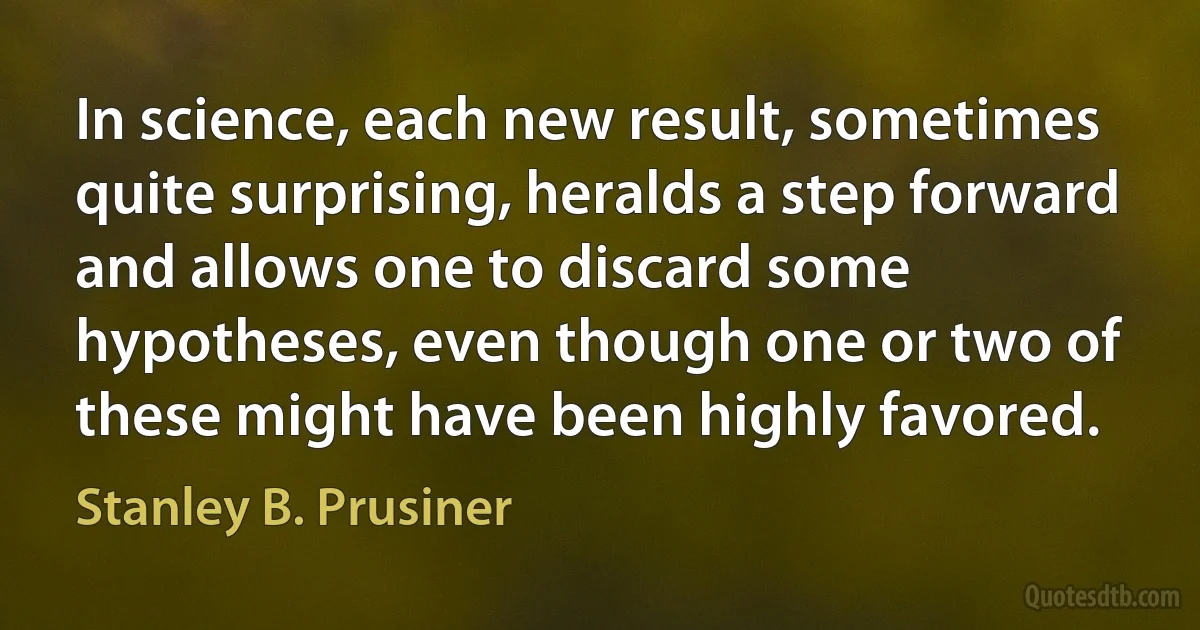 In science, each new result, sometimes quite surprising, heralds a step forward and allows one to discard some hypotheses, even though one or two of these might have been highly favored. (Stanley B. Prusiner)