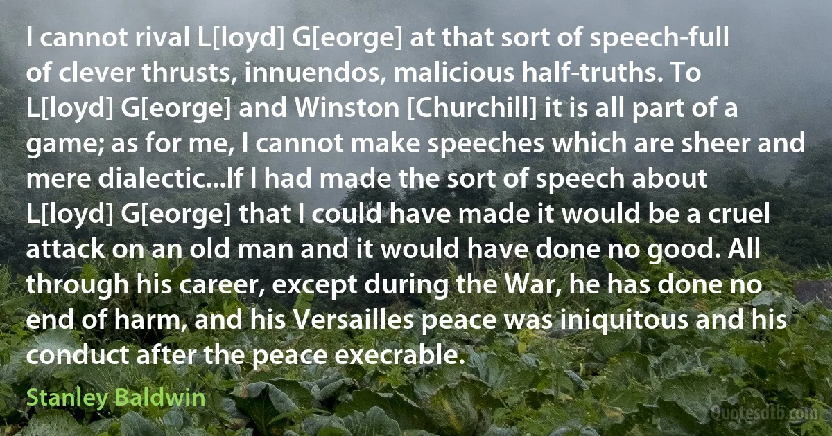 I cannot rival L[loyd] G[eorge] at that sort of speech-full of clever thrusts, innuendos, malicious half-truths. To L[loyd] G[eorge] and Winston [Churchill] it is all part of a game; as for me, I cannot make speeches which are sheer and mere dialectic...If I had made the sort of speech about L[loyd] G[eorge] that I could have made it would be a cruel attack on an old man and it would have done no good. All through his career, except during the War, he has done no end of harm, and his Versailles peace was iniquitous and his conduct after the peace execrable. (Stanley Baldwin)