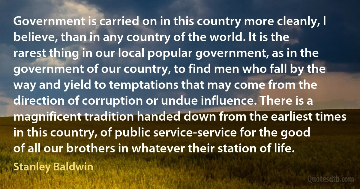 Government is carried on in this country more cleanly, I believe, than in any country of the world. It is the rarest thing in our local popular government, as in the government of our country, to find men who fall by the way and yield to temptations that may come from the direction of corruption or undue influence. There is a magnificent tradition handed down from the earliest times in this country, of public service-service for the good of all our brothers in whatever their station of life. (Stanley Baldwin)