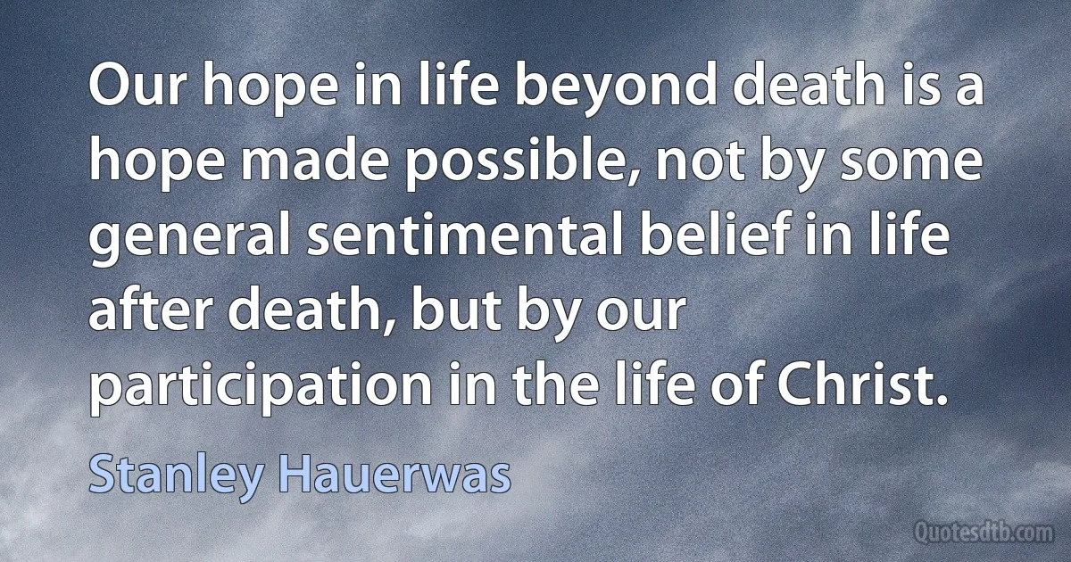 Our hope in life beyond death is a hope made possible, not by some general sentimental belief in life after death, but by our participation in the life of Christ. (Stanley Hauerwas)