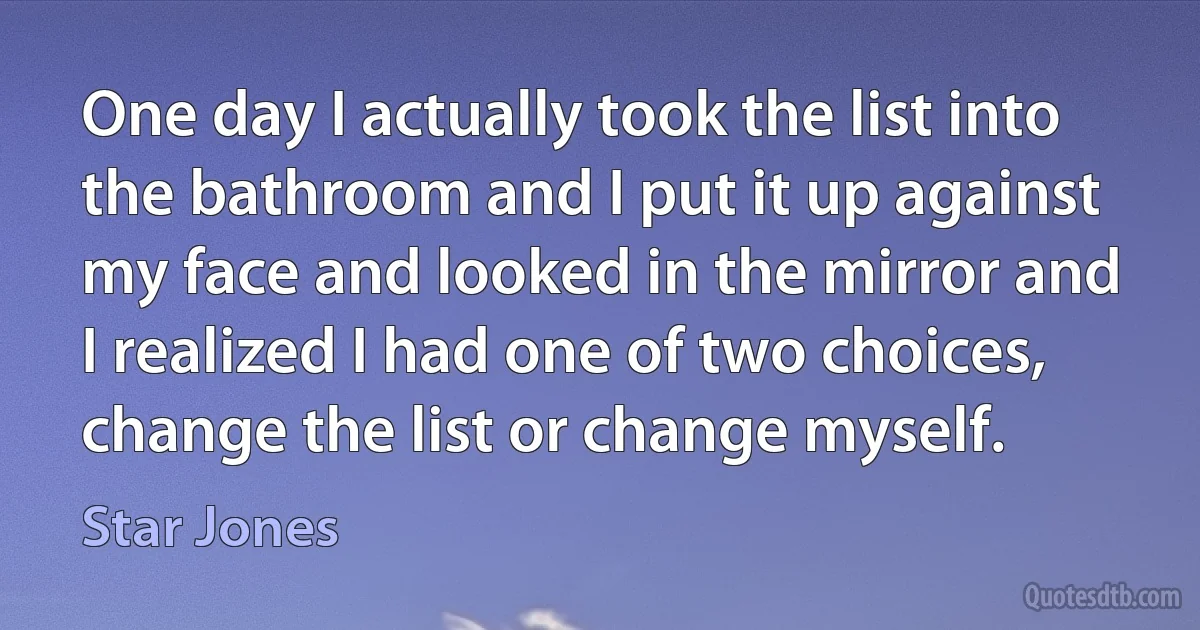 One day I actually took the list into the bathroom and I put it up against my face and looked in the mirror and I realized I had one of two choices, change the list or change myself. (Star Jones)