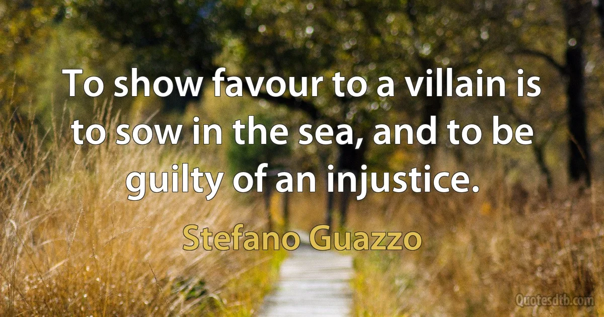 To show favour to a villain is to sow in the sea, and to be guilty of an injustice. (Stefano Guazzo)