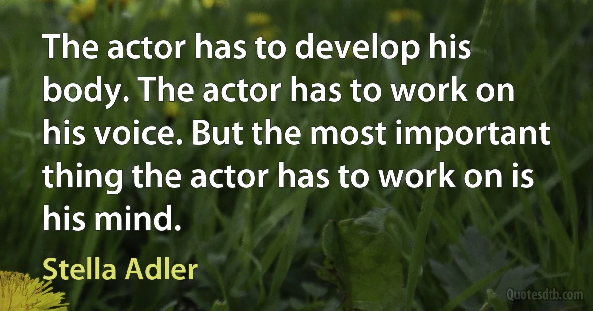 The actor has to develop his body. The actor has to work on his voice. But the most important thing the actor has to work on is his mind. (Stella Adler)