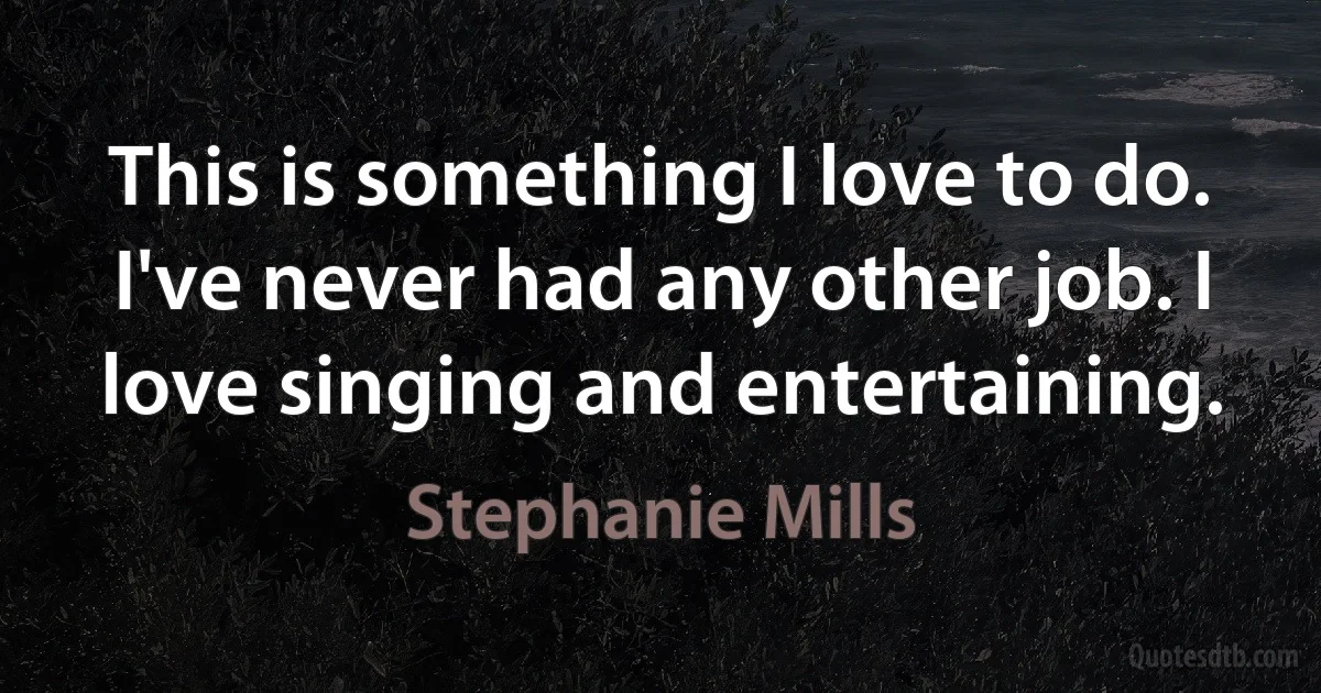 This is something I love to do. I've never had any other job. I love singing and entertaining. (Stephanie Mills)