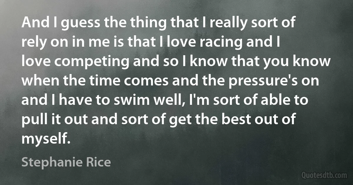 And I guess the thing that I really sort of rely on in me is that I love racing and I love competing and so I know that you know when the time comes and the pressure's on and I have to swim well, I'm sort of able to pull it out and sort of get the best out of myself. (Stephanie Rice)