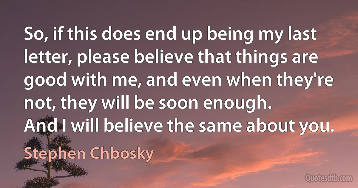 So, if this does end up being my last letter, please believe that things are good with me, and even when they're not, they will be soon enough.
And I will believe the same about you. (Stephen Chbosky)