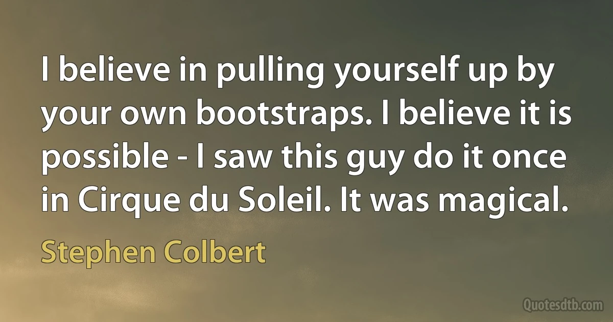 I believe in pulling yourself up by your own bootstraps. I believe it is possible - I saw this guy do it once in Cirque du Soleil. It was magical. (Stephen Colbert)