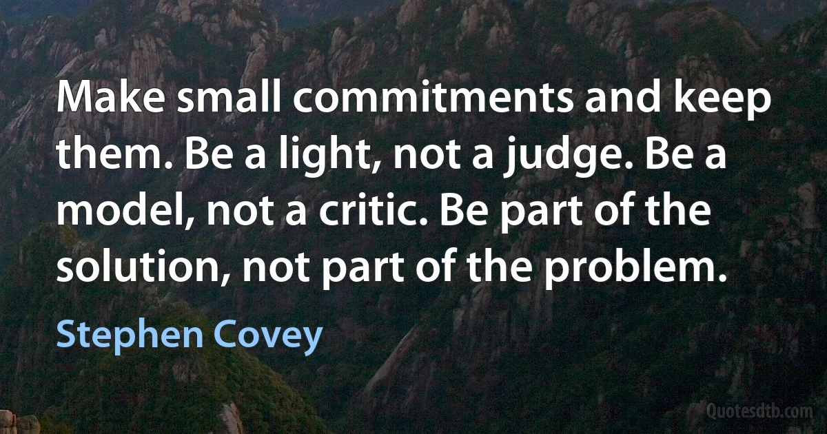 Make small commitments and keep them. Be a light, not a judge. Be a model, not a critic. Be part of the solution, not part of the problem. (Stephen Covey)