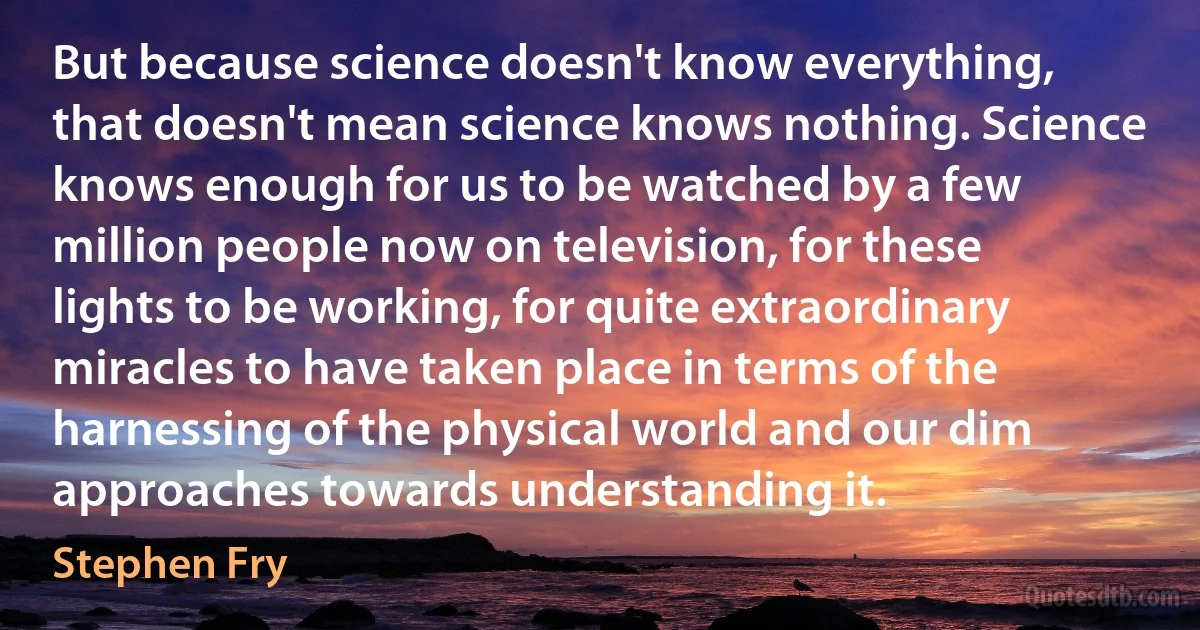 But because science doesn't know everything, that doesn't mean science knows nothing. Science knows enough for us to be watched by a few million people now on television, for these lights to be working, for quite extraordinary miracles to have taken place in terms of the harnessing of the physical world and our dim approaches towards understanding it. (Stephen Fry)