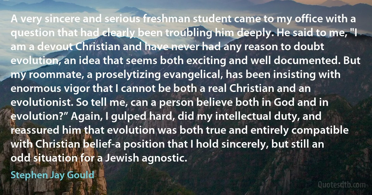 A very sincere and serious freshman student came to my office with a question that had clearly been troubling him deeply. He said to me, "I am a devout Christian and have never had any reason to doubt evolution, an idea that seems both exciting and well documented. But my roommate, a proselytizing evangelical, has been insisting with enormous vigor that I cannot be both a real Christian and an evolutionist. So tell me, can a person believe both in God and in evolution?” Again, I gulped hard, did my intellectual duty, and reassured him that evolution was both true and entirely compatible with Christian belief-a position that I hold sincerely, but still an odd situation for a Jewish agnostic. (Stephen Jay Gould)