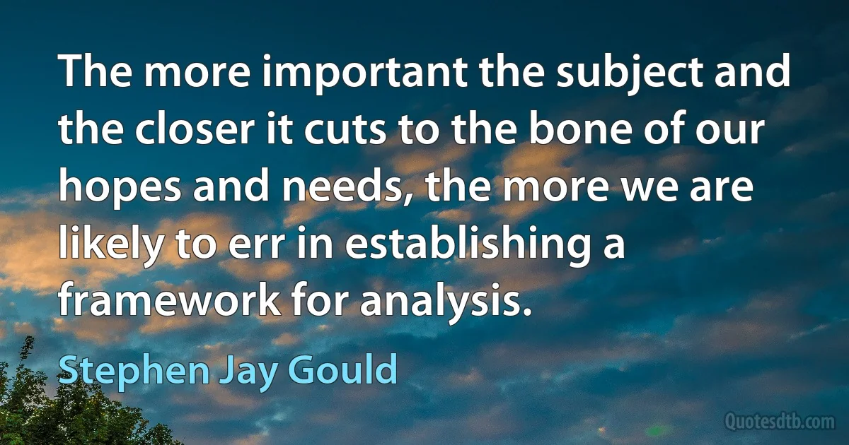 The more important the subject and the closer it cuts to the bone of our hopes and needs, the more we are likely to err in establishing a framework for analysis. (Stephen Jay Gould)