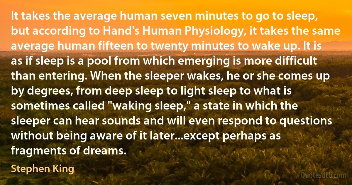 It takes the average human seven minutes to go to sleep, but according to Hand's Human Physiology, it takes the same average human fifteen to twenty minutes to wake up. It is as if sleep is a pool from which emerging is more difficult than entering. When the sleeper wakes, he or she comes up by degrees, from deep sleep to light sleep to what is sometimes called "waking sleep," a state in which the sleeper can hear sounds and will even respond to questions without being aware of it later...except perhaps as fragments of dreams. (Stephen King)