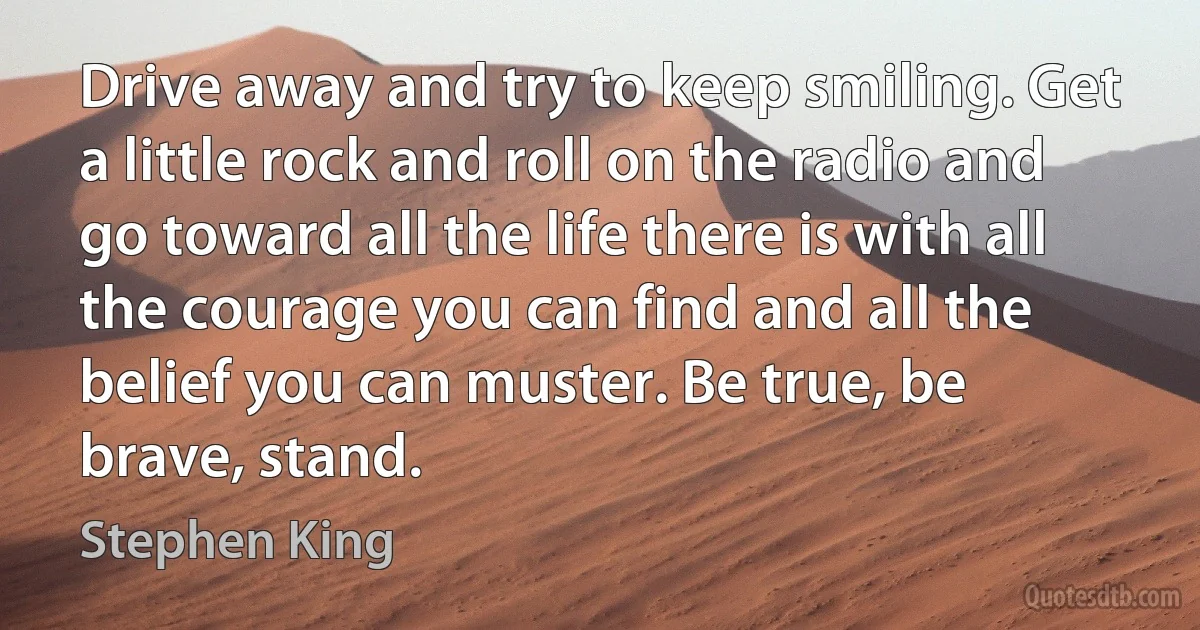 Drive away and try to keep smiling. Get a little rock and roll on the radio and go toward all the life there is with all the courage you can find and all the belief you can muster. Be true, be brave, stand. (Stephen King)