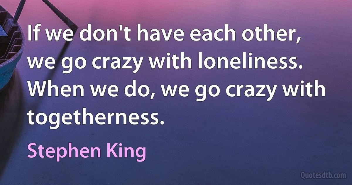 If we don't have each other, we go crazy with loneliness. When we do, we go crazy with togetherness. (Stephen King)