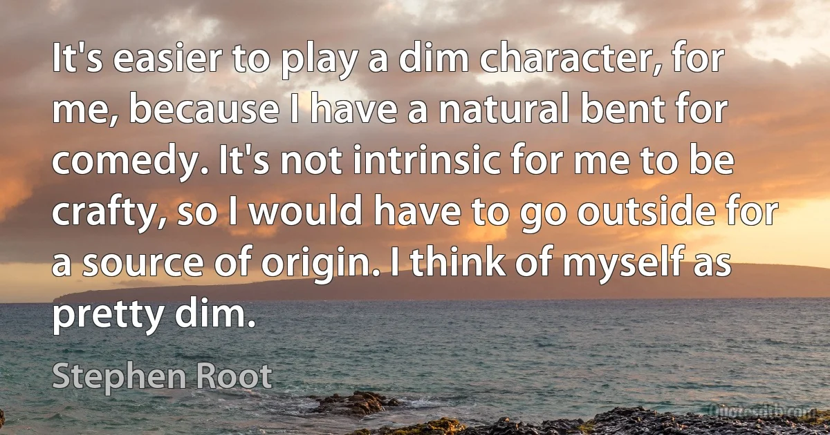 It's easier to play a dim character, for me, because I have a natural bent for comedy. It's not intrinsic for me to be crafty, so I would have to go outside for a source of origin. I think of myself as pretty dim. (Stephen Root)