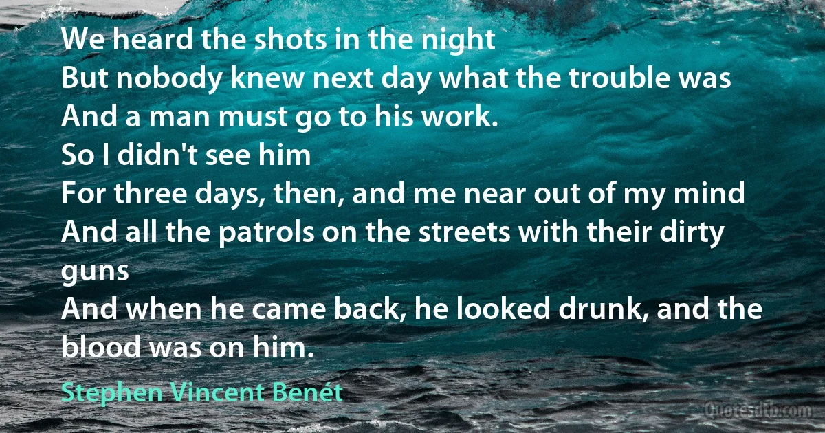 We heard the shots in the night
But nobody knew next day what the trouble was
And a man must go to his work.
So I didn't see him
For three days, then, and me near out of my mind
And all the patrols on the streets with their dirty guns
And when he came back, he looked drunk, and the blood was on him. (Stephen Vincent Benét)