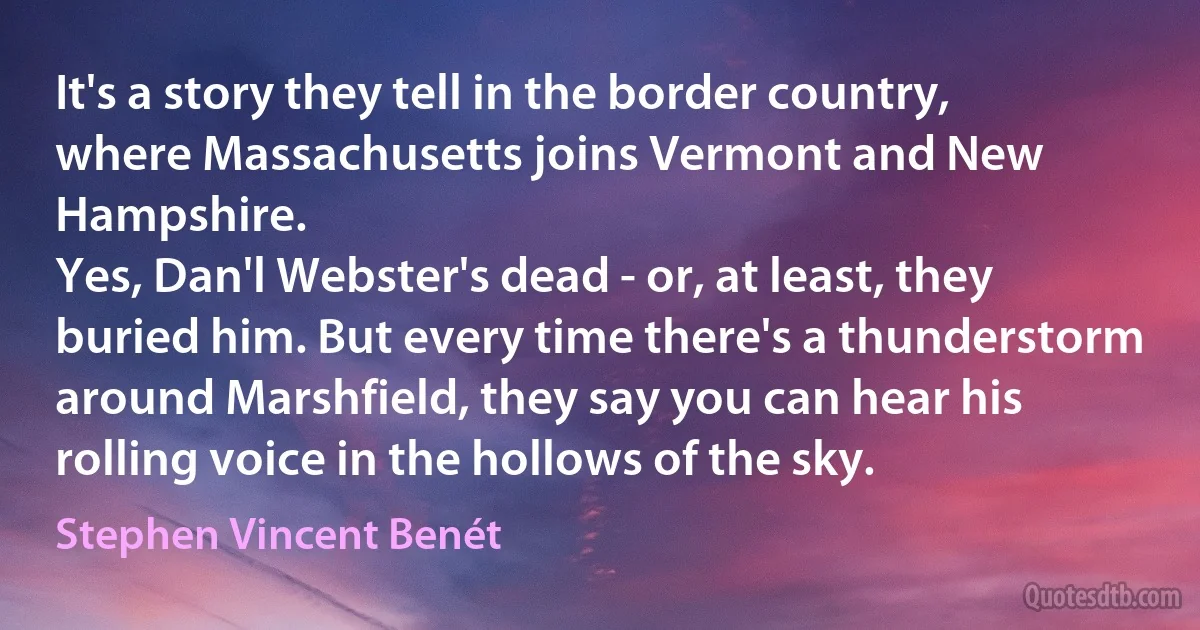 It's a story they tell in the border country, where Massachusetts joins Vermont and New Hampshire.
Yes, Dan'l Webster's dead - or, at least, they buried him. But every time there's a thunderstorm around Marshfield, they say you can hear his rolling voice in the hollows of the sky. (Stephen Vincent Benét)