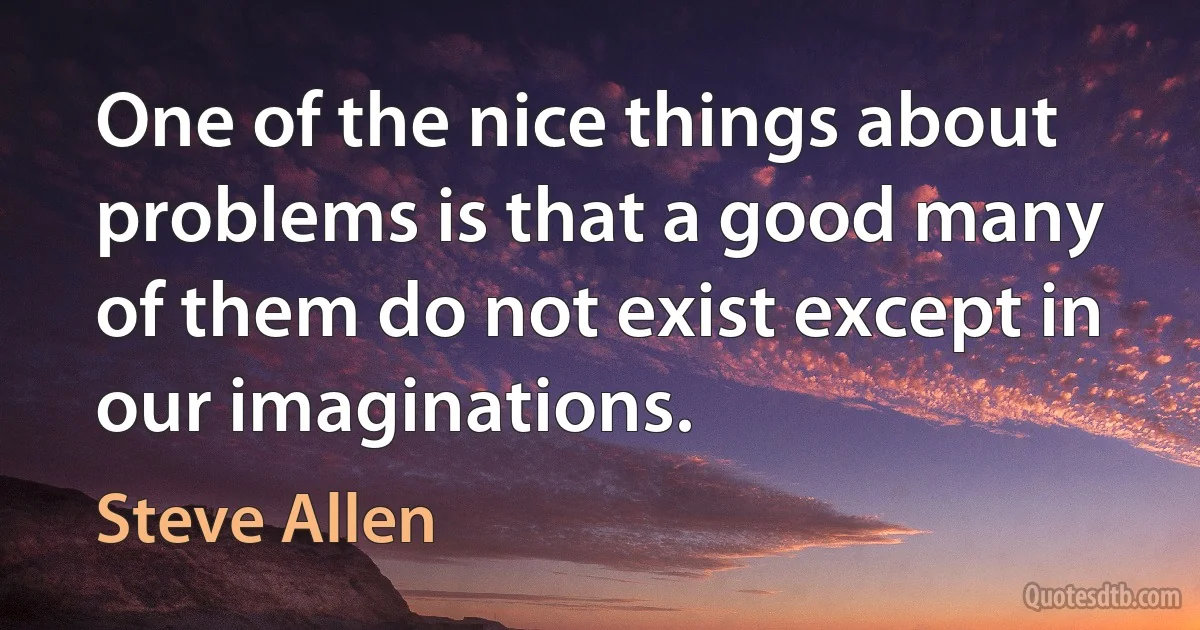 One of the nice things about problems is that a good many of them do not exist except in our imaginations. (Steve Allen)