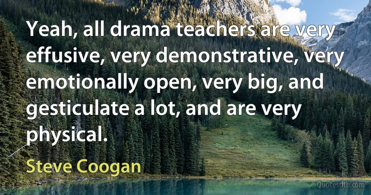 Yeah, all drama teachers are very effusive, very demonstrative, very emotionally open, very big, and gesticulate a lot, and are very physical. (Steve Coogan)