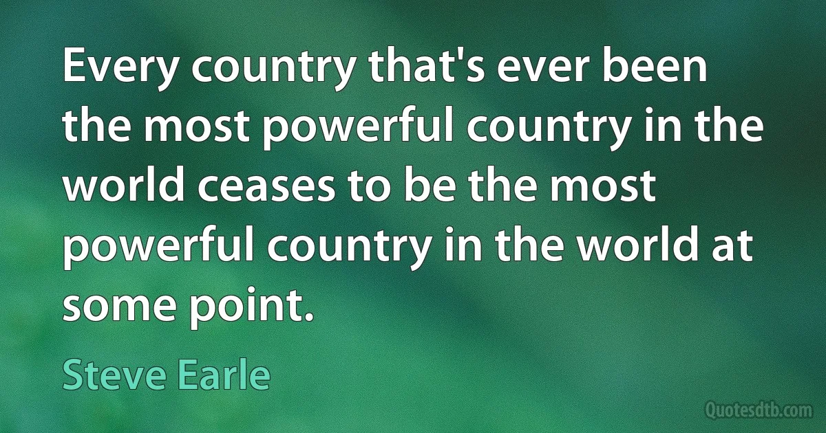 Every country that's ever been the most powerful country in the world ceases to be the most powerful country in the world at some point. (Steve Earle)