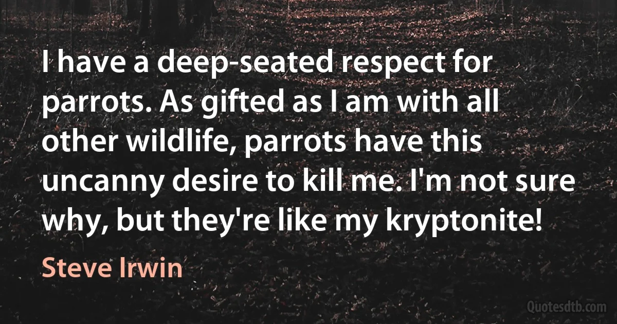 I have a deep-seated respect for parrots. As gifted as I am with all other wildlife, parrots have this uncanny desire to kill me. I'm not sure why, but they're like my kryptonite! (Steve Irwin)