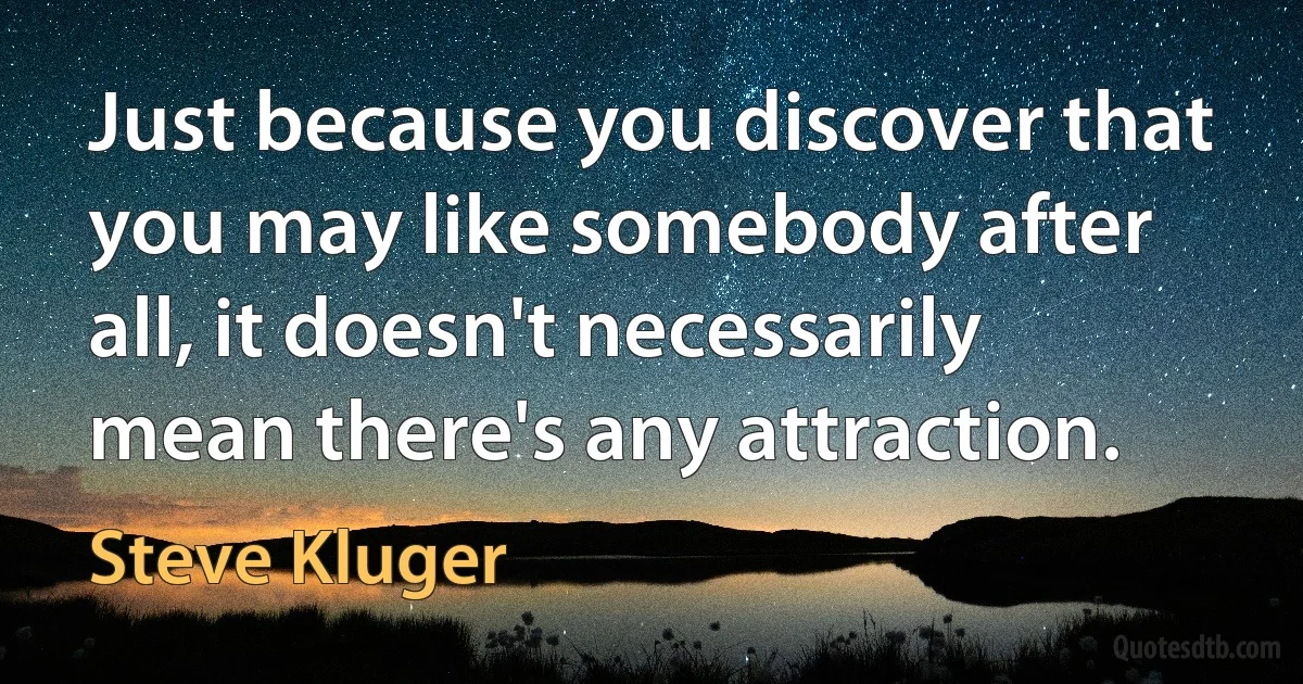 Just because you discover that you may like somebody after all, it doesn't necessarily mean there's any attraction. (Steve Kluger)