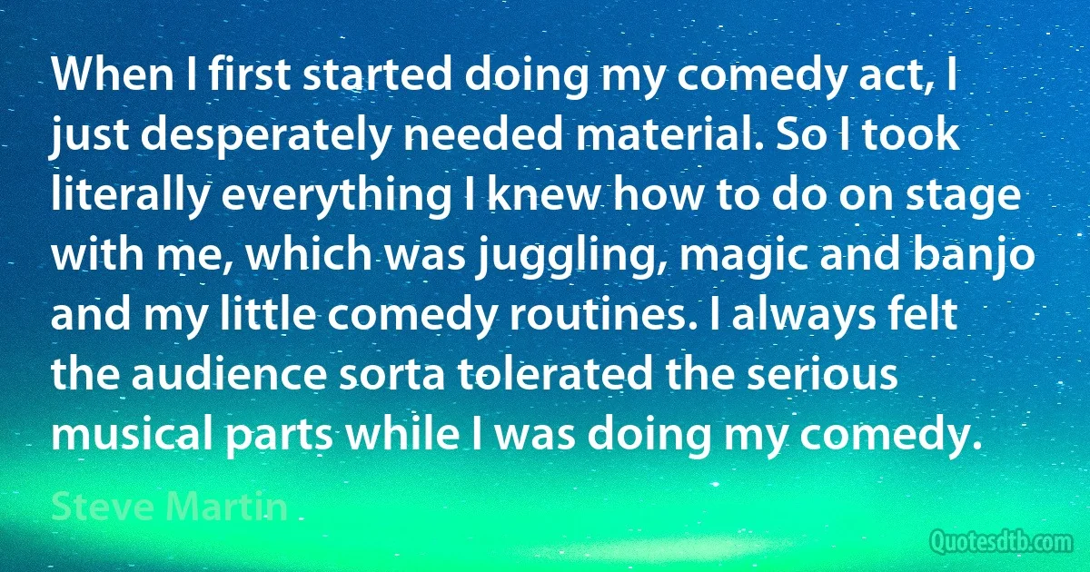 When I first started doing my comedy act, I just desperately needed material. So I took literally everything I knew how to do on stage with me, which was juggling, magic and banjo and my little comedy routines. I always felt the audience sorta tolerated the serious musical parts while I was doing my comedy. (Steve Martin)