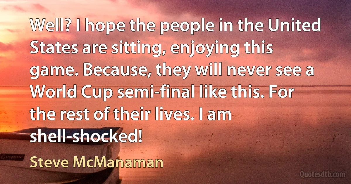 Well? I hope the people in the United States are sitting, enjoying this game. Because, they will never see a World Cup semi-final like this. For the rest of their lives. I am shell-shocked! (Steve McManaman)