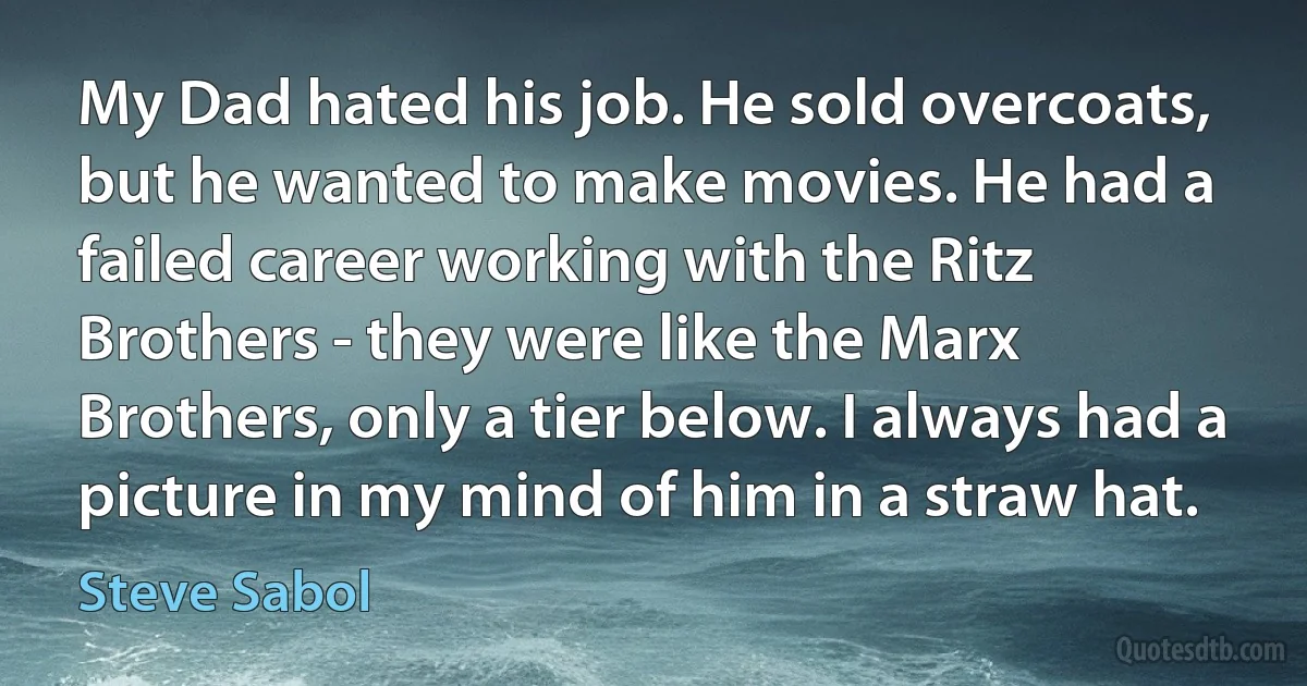 My Dad hated his job. He sold overcoats, but he wanted to make movies. He had a failed career working with the Ritz Brothers - they were like the Marx Brothers, only a tier below. I always had a picture in my mind of him in a straw hat. (Steve Sabol)