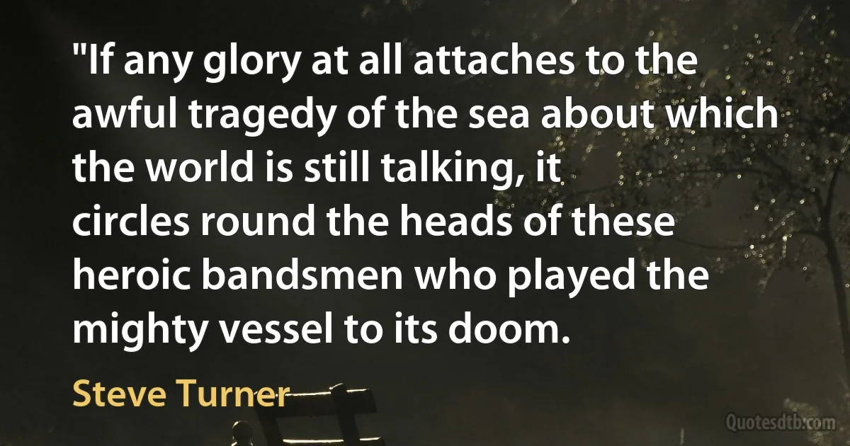 "If any glory at all attaches to the awful tragedy of the sea about which the world is still talking, it circles round the heads of these heroic bandsmen who played the mighty vessel to its doom. (Steve Turner)