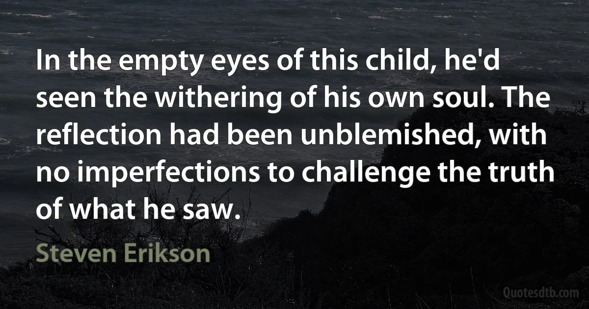 In the empty eyes of this child, he'd seen the withering of his own soul. The reflection had been unblemished, with no imperfections to challenge the truth of what he saw. (Steven Erikson)