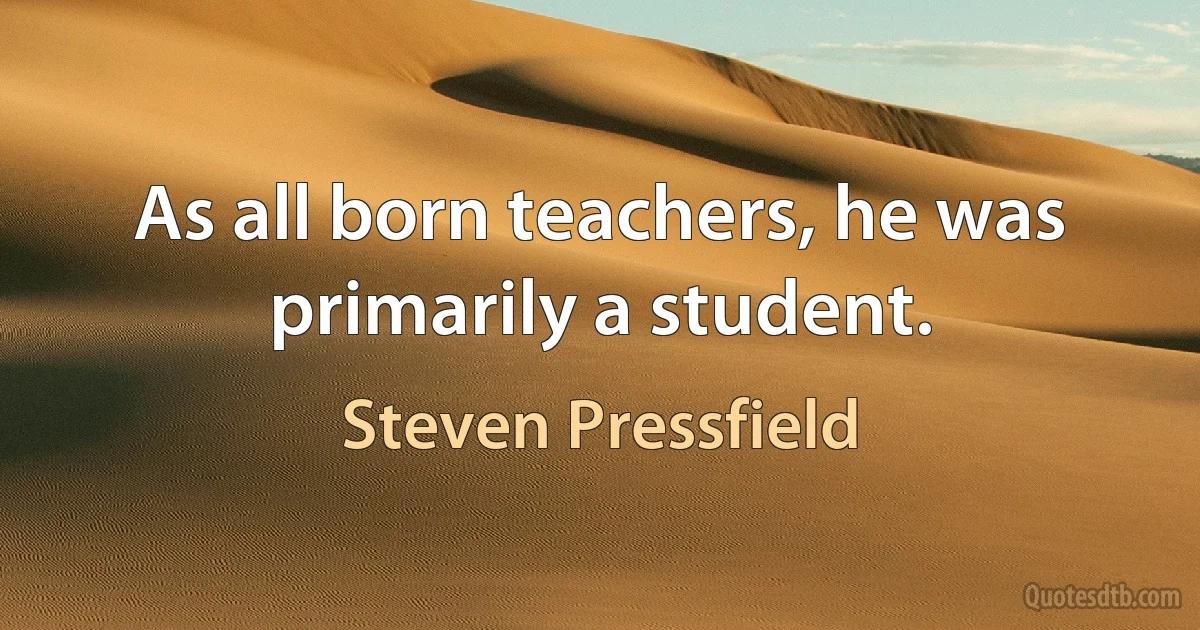 As all born teachers, he was primarily a student. (Steven Pressfield)