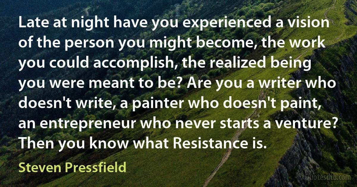 Late at night have you experienced a vision of the person you might become, the work you could accomplish, the realized being you were meant to be? Are you a writer who doesn't write, a painter who doesn't paint, an entrepreneur who never starts a venture? Then you know what Resistance is. (Steven Pressfield)