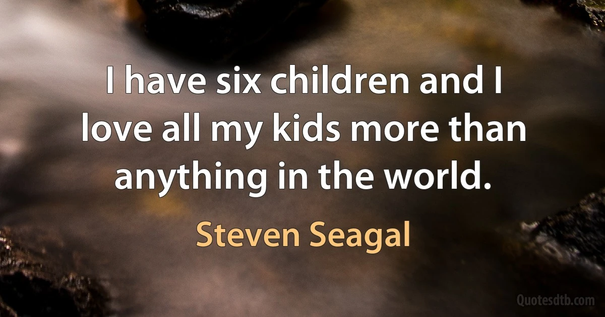 I have six children and I love all my kids more than anything in the world. (Steven Seagal)