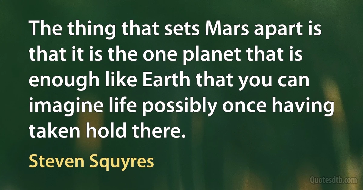 The thing that sets Mars apart is that it is the one planet that is enough like Earth that you can imagine life possibly once having taken hold there. (Steven Squyres)