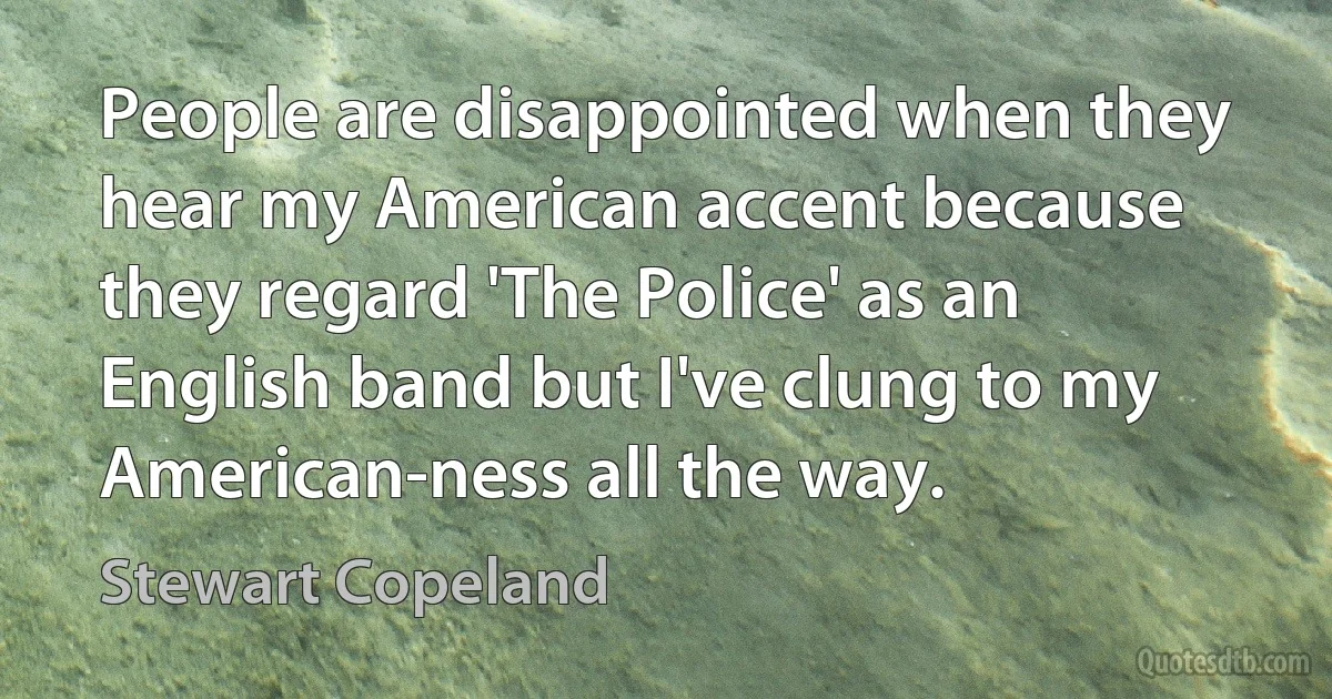 People are disappointed when they hear my American accent because they regard 'The Police' as an English band but I've clung to my American-ness all the way. (Stewart Copeland)