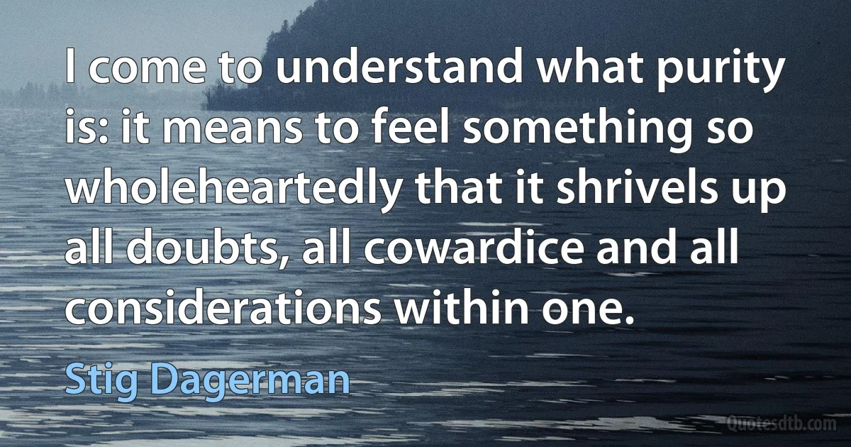 I come to understand what purity is: it means to feel something so wholeheartedly that it shrivels up all doubts, all cowardice and all considerations within one. (Stig Dagerman)