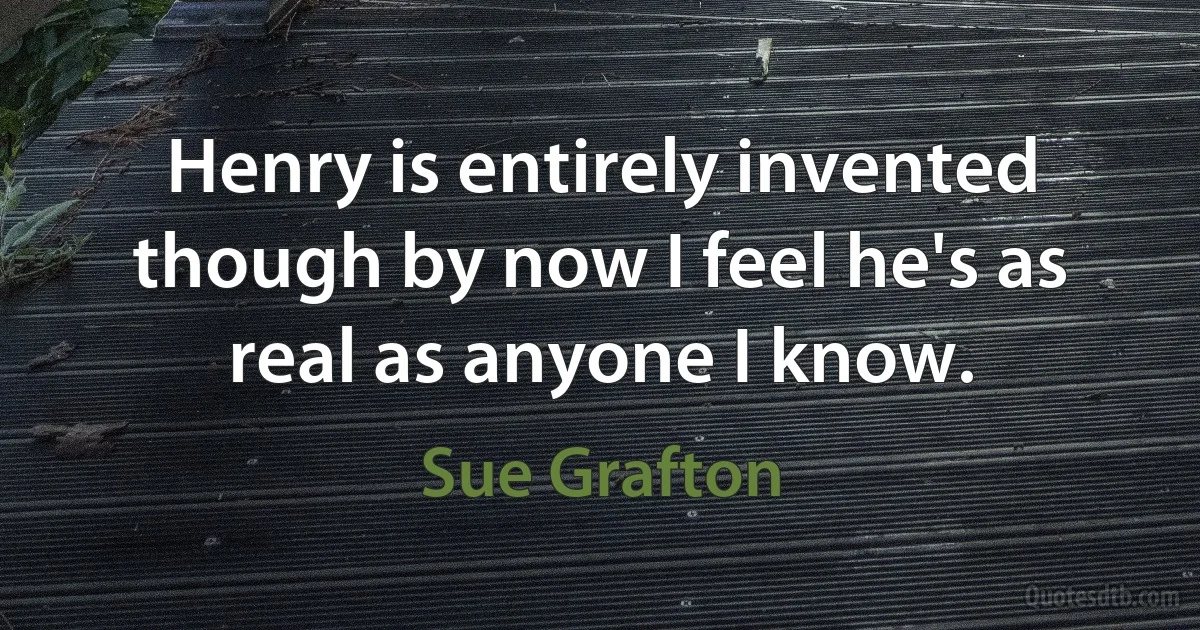 Henry is entirely invented though by now I feel he's as real as anyone I know. (Sue Grafton)