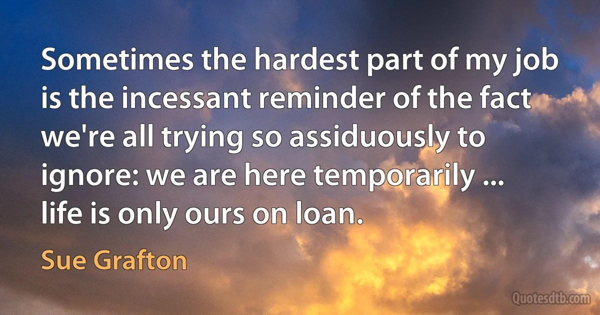 Sometimes the hardest part of my job is the incessant reminder of the fact we're all trying so assiduously to ignore: we are here temporarily ... life is only ours on loan. (Sue Grafton)