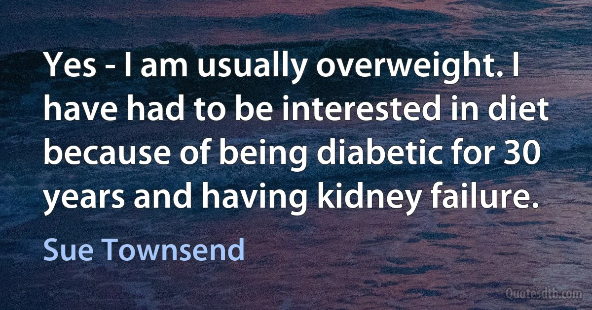 Yes - I am usually overweight. I have had to be interested in diet because of being diabetic for 30 years and having kidney failure. (Sue Townsend)