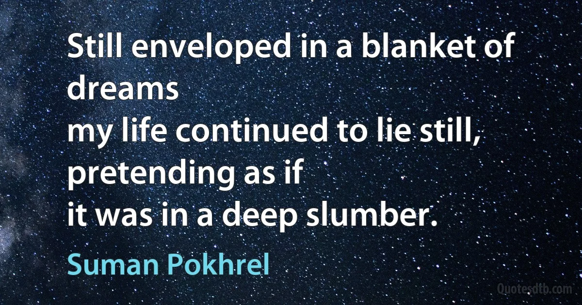 Still enveloped in a blanket of dreams
my life continued to lie still, pretending as if
it was in a deep slumber. (Suman Pokhrel)