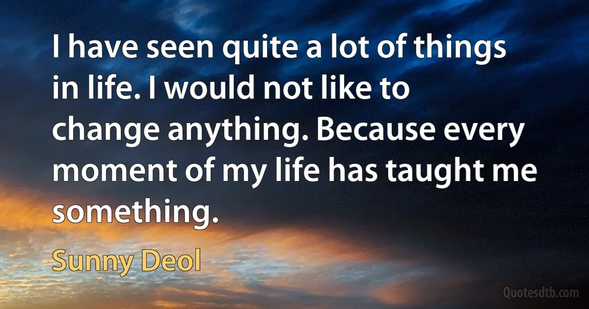 I have seen quite a lot of things in life. I would not like to change anything. Because every moment of my life has taught me something. (Sunny Deol)