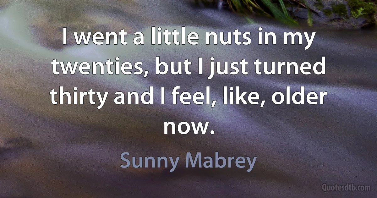 I went a little nuts in my twenties, but I just turned thirty and I feel, like, older now. (Sunny Mabrey)