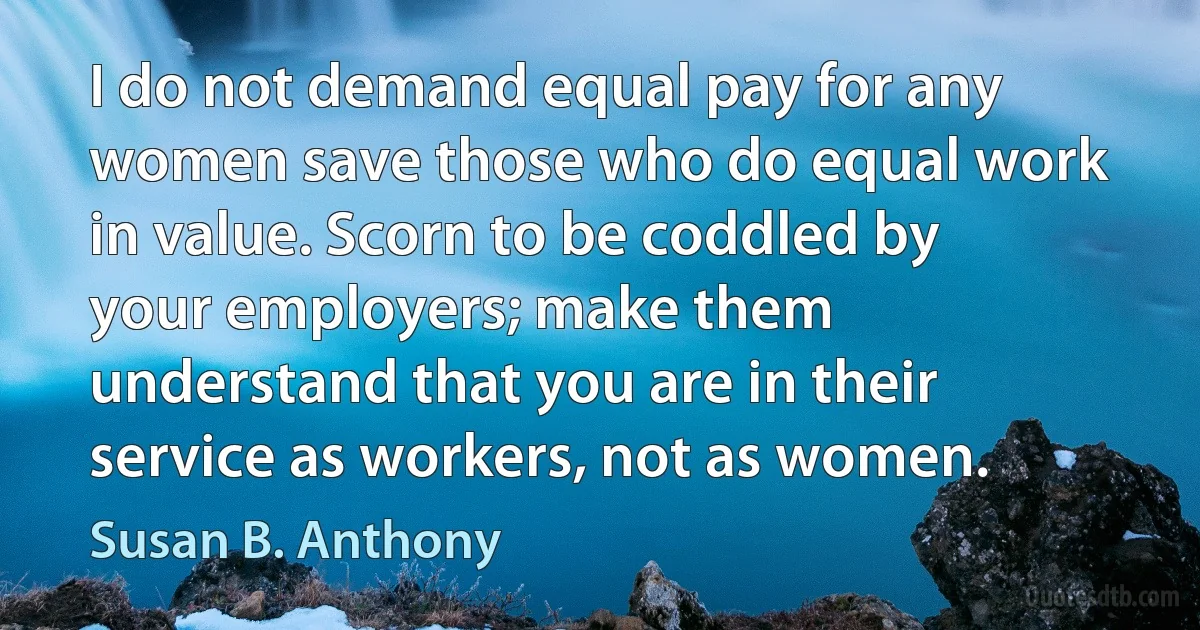 I do not demand equal pay for any women save those who do equal work in value. Scorn to be coddled by your employers; make them understand that you are in their service as workers, not as women. (Susan B. Anthony)