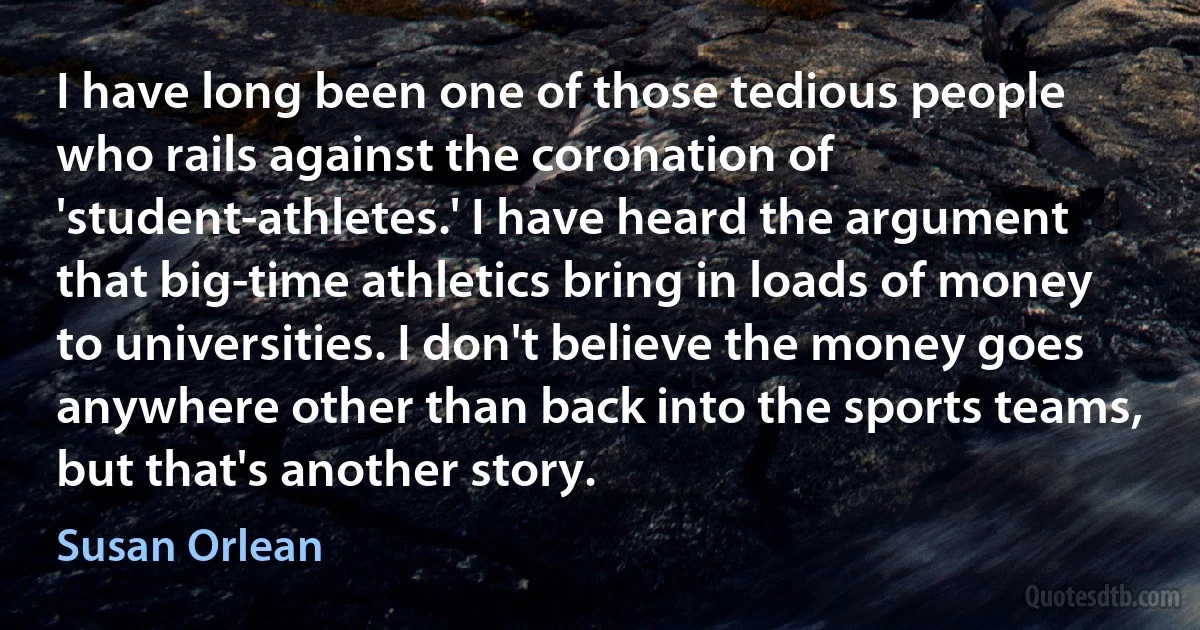 I have long been one of those tedious people who rails against the coronation of 'student-athletes.' I have heard the argument that big-time athletics bring in loads of money to universities. I don't believe the money goes anywhere other than back into the sports teams, but that's another story. (Susan Orlean)