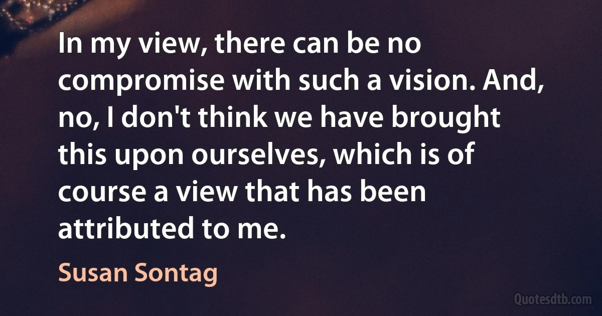 In my view, there can be no compromise with such a vision. And, no, I don't think we have brought this upon ourselves, which is of course a view that has been attributed to me. (Susan Sontag)