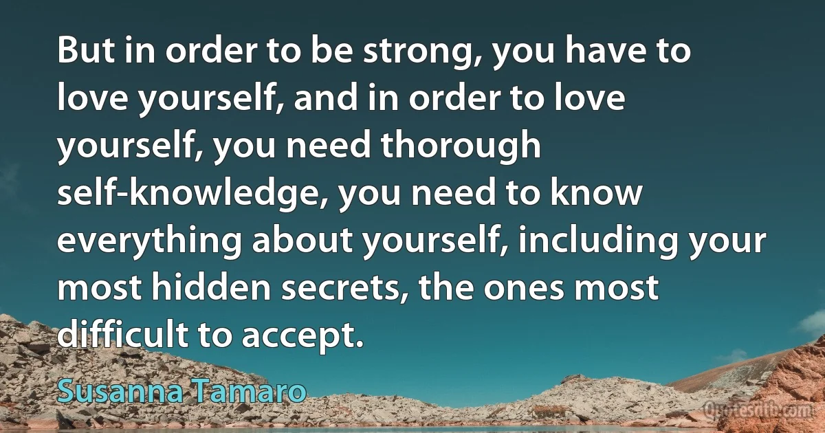 But in order to be strong, you have to love yourself, and in order to love yourself, you need thorough self-knowledge, you need to know everything about yourself, including your most hidden secrets, the ones most difficult to accept. (Susanna Tamaro)