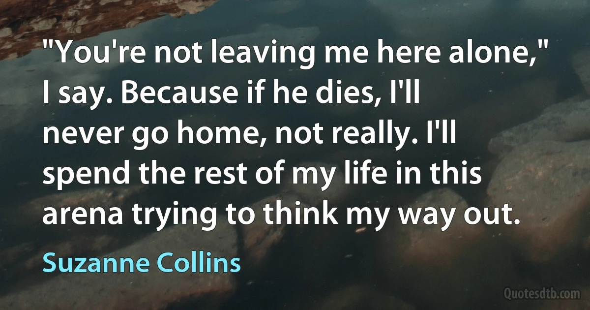 "You're not leaving me here alone," I say. Because if he dies, I'll never go home, not really. I'll spend the rest of my life in this arena trying to think my way out. (Suzanne Collins)